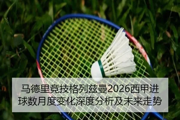 马德里竞技格列兹曼2026西甲进球数月度变化深度分析及未来走势